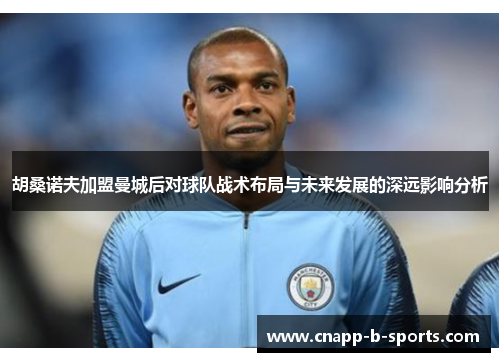 胡桑诺夫加盟曼城后对球队战术布局与未来发展的深远影响分析