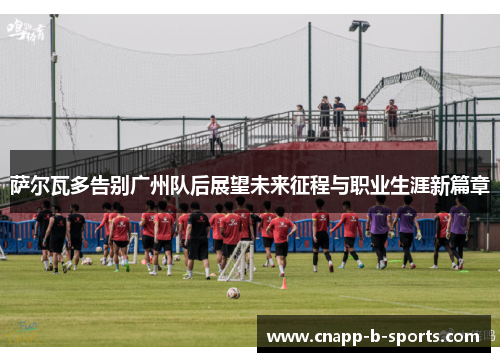 萨尔瓦多告别广州队后展望未来征程与职业生涯新篇章 萨尔瓦多告别广州队后展望未来征程与职业生涯新篇章