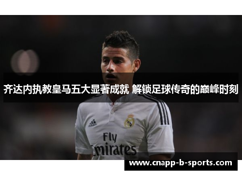 齐达内执教皇马五大显著成就 解锁足球传奇的巅峰时刻