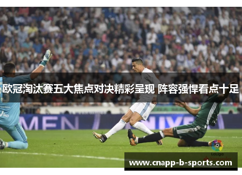 欧冠淘汰赛五大焦点对决精彩呈现 阵容强悍看点十足