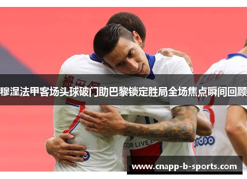 穆涅法甲客场头球破门助巴黎锁定胜局全场焦点瞬间回顾 穆涅法甲客场头球破门助巴黎锁定胜局全场焦点瞬间回顾